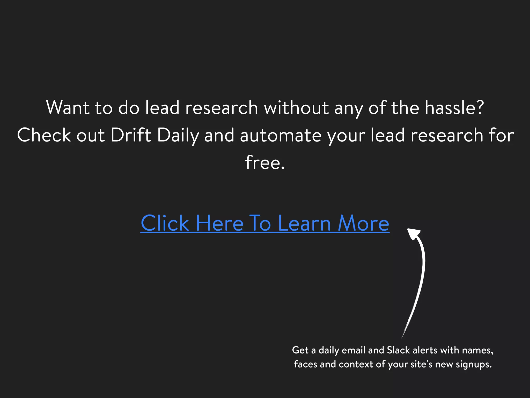 Want to do lead research without any of the hassle?
Check out Drift Daily and automate your lead research for
free.
Click Here To Learn More
Get a daily email and Slack alerts with names,
faces and context of your site's new signups.
 