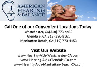 Call One of our Convenient Locations Today:
         Westchester, CA(310) 773-4453
          Glendale, CA(818) 396-8161
       Manhattan Beach, CA(310) 773-4453

             Visit Our Website
      www.Hearing-Aids-Westchester-CA.com
       www.Hearing-Aids-Glendale-CA.com
    www.Hearing-Aids-Manhattan-Beach-CA.com
 