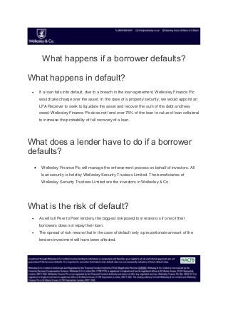What happens if a borrower defaults?
What happens in default?
 If a loan falls into default, due to a breach in the loan agreement, Wellesley Finance Plc
would take charge over the asset. In the case of a property security, we would appoint an
LPA Receiver to seek to liquidate the asset and recover the sum of the debt and fees
owed. Wellesley Finance Plc does not lend over 75% of the loan to value of loan collateral
to increase the probability of full recovery of a loan.
What does a lender have to do if a borrower
defaults?
 Wellesley Finance Plc will manage the enforcement process on behalf of investors. All
loan security is held by Wellesley Security Trustees Limited. The beneficiaries of
Wellesley Security Trustees Limited are the investors in Wellesley & Co.
What is the risk of default?
 As will all Peer to Peer lenders, the biggest risk posed to investors is if one of their
borrowers does not repay their loan.
 The spread of risk means that in the case of default only a proportionate amount of the
lenders investment will have been affected.
 