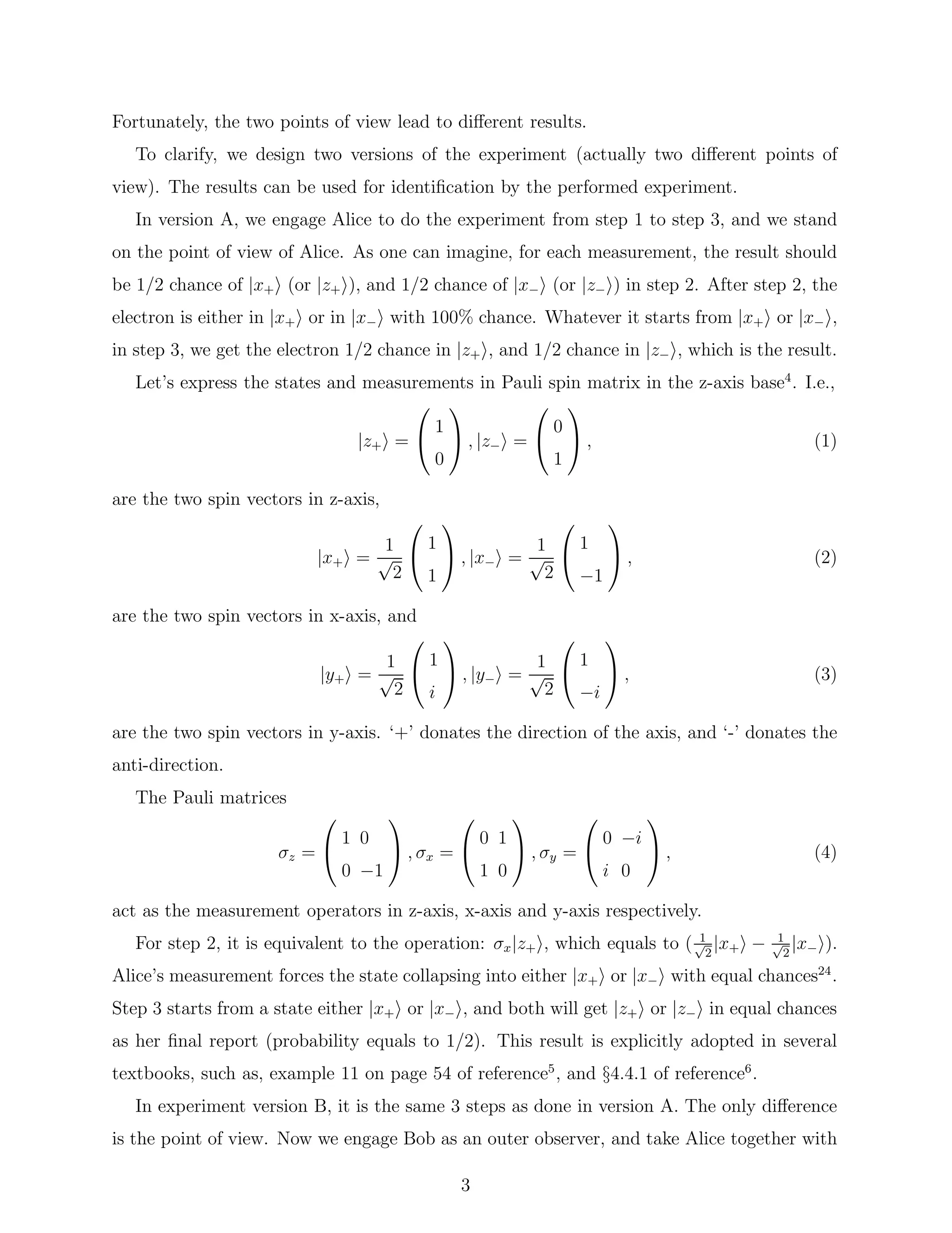 Fortunately, the two points of view lead to diﬀerent results.
To clarify, we design two versions of the experiment (actually two diﬀerent points of
view). The results can be used for identiﬁcation by the performed experiment.
In version A, we engage Alice to do the experiment from step 1 to step 3, and we stand
on the point of view of Alice. As one can imagine, for each measurement, the result should
be 1/2 chance of |x+ (or |z+ ), and 1/2 chance of |x− (or |z− ) in step 2. After step 2, the
electron is either in |x+ or in |x− with 100% chance. Whatever it starts from |x+ or |x− ,
in step 3, we get the electron 1/2 chance in |z+ , and 1/2 chance in |z− , which is the result.
Let’s express the states and measurements in Pauli spin matrix in the z-axis base4
. I.e.,
|z+ =


1
0

 , |z− =


0
1

 , (1)
are the two spin vectors in z-axis,
|x+ =
1
√
2


1
1

 , |x− =
1
√
2


1
−1

 , (2)
are the two spin vectors in x-axis, and
|y+ =
1
√
2


1
i

 , |y− =
1
√
2


1
−i

 , (3)
are the two spin vectors in y-axis. ‘+’ donates the direction of the axis, and ‘-’ donates the
anti-direction.
The Pauli matrices
σz =


1 0
0 −1

 , σx =


0 1
1 0

 , σy =


0 −i
i 0

 , (4)
act as the measurement operators in z-axis, x-axis and y-axis respectively.
For step 2, it is equivalent to the operation: σx|z+ , which equals to ( 1√
2
|x+ − 1√
2
|x− ).
Alice’s measurement forces the state collapsing into either |x+ or |x− with equal chances24
.
Step 3 starts from a state either |x+ or |x− , and both will get |z+ or |z− in equal chances
as her ﬁnal report (probability equals to 1/2). This result is explicitly adopted in several
textbooks, such as, example 11 on page 54 of reference5
, and §4.4.1 of reference6
.
In experiment version B, it is the same 3 steps as done in version A. The only diﬀerence
is the point of view. Now we engage Bob as an outer observer, and take Alice together with
3
 
