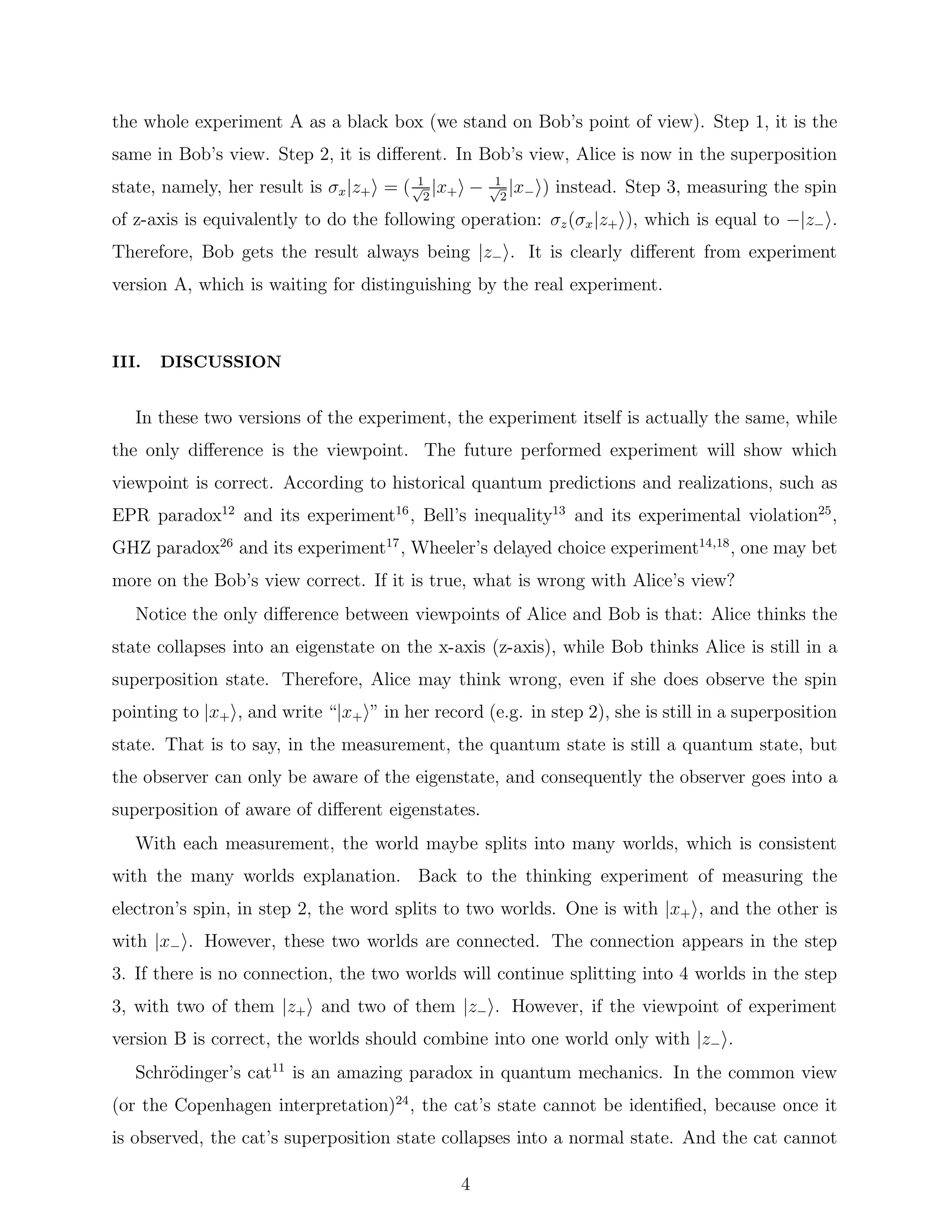 the whole experiment A as a black box (we stand on Bob’s point of view). Step 1, it is the
same in Bob’s view. Step 2, it is diﬀerent. In Bob’s view, Alice is now in the superposition
state, namely, her result is σx|z+ = ( 1√
2
|x+ − 1√
2
|x− ) instead. Step 3, measuring the spin
of z-axis is equivalently to do the following operation: σz(σx|z+ ), which is equal to −|z− .
Therefore, Bob gets the result always being |z− . It is clearly diﬀerent from experiment
version A, which is waiting for distinguishing by the real experiment.
III. DISCUSSION
In these two versions of the experiment, the experiment itself is actually the same, while
the only diﬀerence is the viewpoint. The future performed experiment will show which
viewpoint is correct. According to historical quantum predictions and realizations, such as
EPR paradox12
and its experiment16
, Bell’s inequality13
and its experimental violation25
,
GHZ paradox26
and its experiment17
, Wheeler’s delayed choice experiment14,18
, one may bet
more on the Bob’s view correct. If it is true, what is wrong with Alice’s view?
Notice the only diﬀerence between viewpoints of Alice and Bob is that: Alice thinks the
state collapses into an eigenstate on the x-axis (z-axis), while Bob thinks Alice is still in a
superposition state. Therefore, Alice may think wrong, even if she does observe the spin
pointing to |x+ , and write “|x+ ” in her record (e.g. in step 2), she is still in a superposition
state. That is to say, in the measurement, the quantum state is still a quantum state, but
the observer can only be aware of the eigenstate, and consequently the observer goes into a
superposition of aware of diﬀerent eigenstates.
With each measurement, the world maybe splits into many worlds, which is consistent
with the many worlds explanation. Back to the thinking experiment of measuring the
electron’s spin, in step 2, the word splits to two worlds. One is with |x+ , and the other is
with |x− . However, these two worlds are connected. The connection appears in the step
3. If there is no connection, the two worlds will continue splitting into 4 worlds in the step
3, with two of them |z+ and two of them |z− . However, if the viewpoint of experiment
version B is correct, the worlds should combine into one world only with |z− .
Schr¨odinger’s cat11
is an amazing paradox in quantum mechanics. In the common view
(or the Copenhagen interpretation)24
, the cat’s state cannot be identiﬁed, because once it
is observed, the cat’s superposition state collapses into a normal state. And the cat cannot
4
 