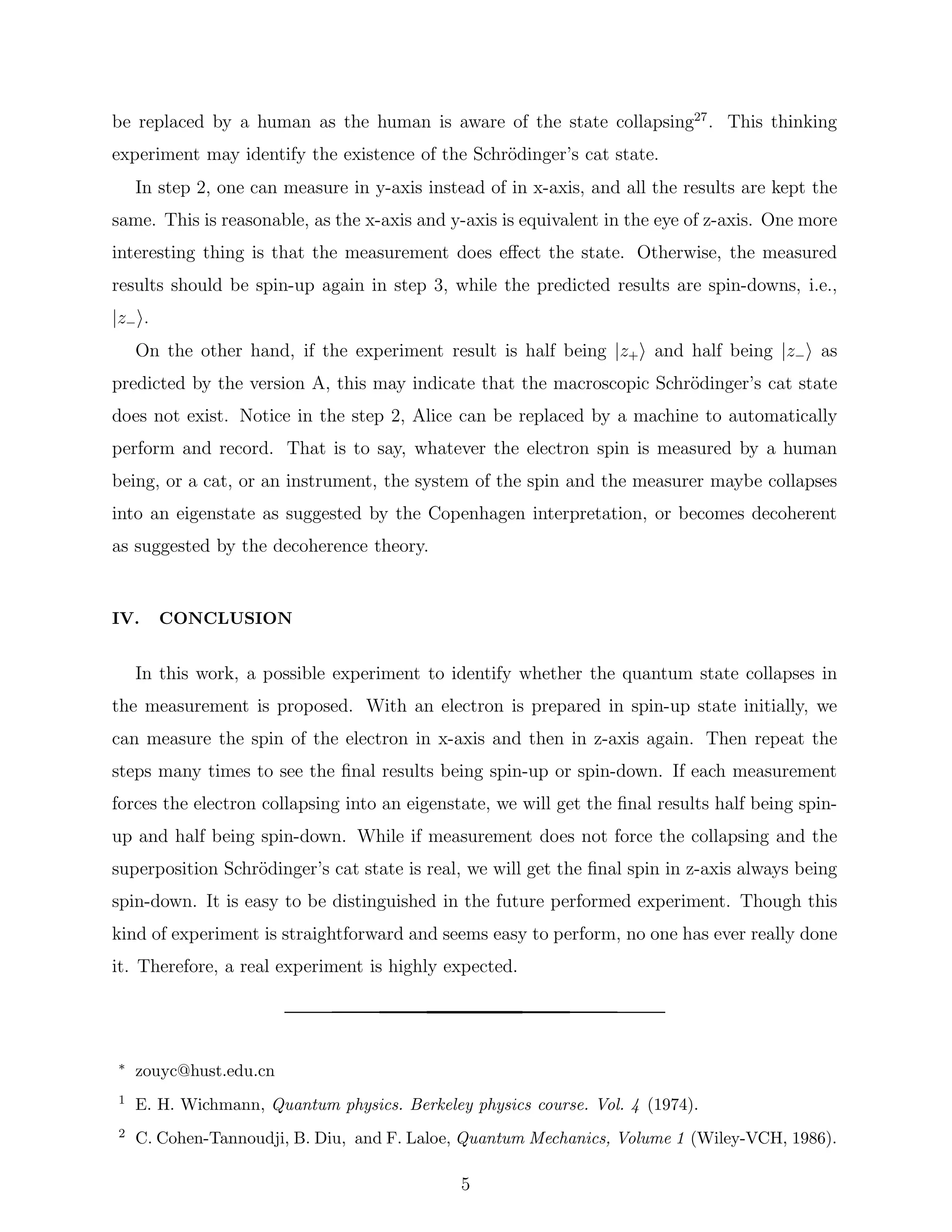 be replaced by a human as the human is aware of the state collapsing27
. This thinking
experiment may identify the existence of the Schr¨odinger’s cat state.
In step 2, one can measure in y-axis instead of in x-axis, and all the results are kept the
same. This is reasonable, as the x-axis and y-axis is equivalent in the eye of z-axis. One more
interesting thing is that the measurement does eﬀect the state. Otherwise, the measured
results should be spin-up again in step 3, while the predicted results are spin-downs, i.e.,
|z− .
On the other hand, if the experiment result is half being |z+ and half being |z− as
predicted by the version A, this may indicate that the macroscopic Schr¨odinger’s cat state
does not exist. Notice in the step 2, Alice can be replaced by a machine to automatically
perform and record. That is to say, whatever the electron spin is measured by a human
being, or a cat, or an instrument, the system of the spin and the measurer maybe collapses
into an eigenstate as suggested by the Copenhagen interpretation, or becomes decoherent
as suggested by the decoherence theory.
IV. CONCLUSION
In this work, a possible experiment to identify whether the quantum state collapses in
the measurement is proposed. With an electron is prepared in spin-up state initially, we
can measure the spin of the electron in x-axis and then in z-axis again. Then repeat the
steps many times to see the ﬁnal results being spin-up or spin-down. If each measurement
forces the electron collapsing into an eigenstate, we will get the ﬁnal results half being spin-
up and half being spin-down. While if measurement does not force the collapsing and the
superposition Schr¨odinger’s cat state is real, we will get the ﬁnal spin in z-axis always being
spin-down. It is easy to be distinguished in the future performed experiment. Though this
kind of experiment is straightforward and seems easy to perform, no one has ever really done
it. Therefore, a real experiment is highly expected.
∗ zouyc@hust.edu.cn
1 E. H. Wichmann, Quantum physics. Berkeley physics course. Vol. 4 (1974).
2 C. Cohen-Tannoudji, B. Diu, and F. Laloe, Quantum Mechanics, Volume 1 (Wiley-VCH, 1986).
5
 