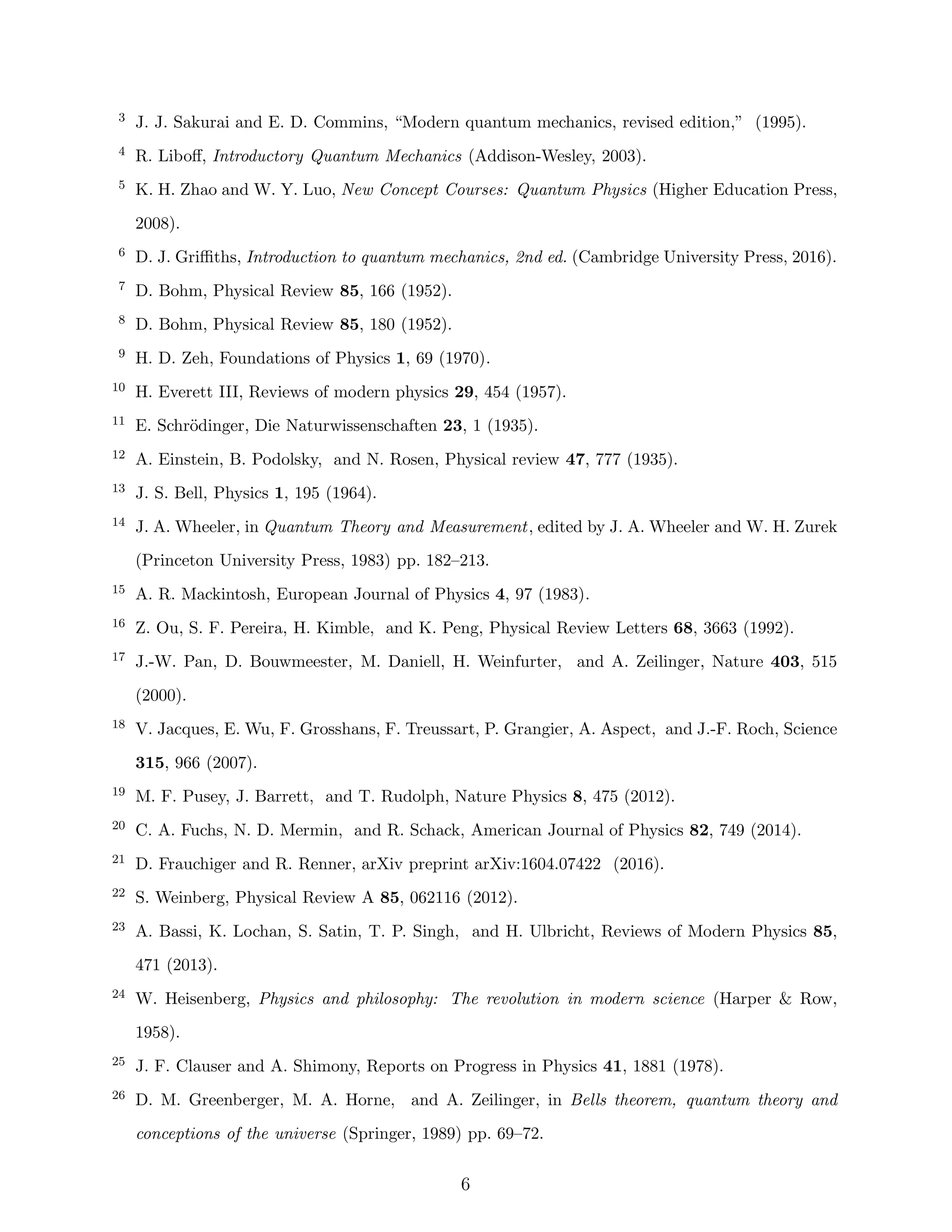 3 J. J. Sakurai and E. D. Commins, “Modern quantum mechanics, revised edition,” (1995).
4 R. Liboﬀ, Introductory Quantum Mechanics (Addison-Wesley, 2003).
5 K. H. Zhao and W. Y. Luo, New Concept Courses: Quantum Physics (Higher Education Press,
2008).
6 D. J. Griﬃths, Introduction to quantum mechanics, 2nd ed. (Cambridge University Press, 2016).
7 D. Bohm, Physical Review 85, 166 (1952).
8 D. Bohm, Physical Review 85, 180 (1952).
9 H. D. Zeh, Foundations of Physics 1, 69 (1970).
10 H. Everett III, Reviews of modern physics 29, 454 (1957).
11 E. Schr¨odinger, Die Naturwissenschaften 23, 1 (1935).
12 A. Einstein, B. Podolsky, and N. Rosen, Physical review 47, 777 (1935).
13 J. S. Bell, Physics 1, 195 (1964).
14 J. A. Wheeler, in Quantum Theory and Measurement, edited by J. A. Wheeler and W. H. Zurek
(Princeton University Press, 1983) pp. 182–213.
15 A. R. Mackintosh, European Journal of Physics 4, 97 (1983).
16 Z. Ou, S. F. Pereira, H. Kimble, and K. Peng, Physical Review Letters 68, 3663 (1992).
17 J.-W. Pan, D. Bouwmeester, M. Daniell, H. Weinfurter, and A. Zeilinger, Nature 403, 515
(2000).
18 V. Jacques, E. Wu, F. Grosshans, F. Treussart, P. Grangier, A. Aspect, and J.-F. Roch, Science
315, 966 (2007).
19 M. F. Pusey, J. Barrett, and T. Rudolph, Nature Physics 8, 475 (2012).
20 C. A. Fuchs, N. D. Mermin, and R. Schack, American Journal of Physics 82, 749 (2014).
21 D. Frauchiger and R. Renner, arXiv preprint arXiv:1604.07422 (2016).
22 S. Weinberg, Physical Review A 85, 062116 (2012).
23 A. Bassi, K. Lochan, S. Satin, T. P. Singh, and H. Ulbricht, Reviews of Modern Physics 85,
471 (2013).
24 W. Heisenberg, Physics and philosophy: The revolution in modern science (Harper & Row,
1958).
25 J. F. Clauser and A. Shimony, Reports on Progress in Physics 41, 1881 (1978).
26 D. M. Greenberger, M. A. Horne, and A. Zeilinger, in Bells theorem, quantum theory and
conceptions of the universe (Springer, 1989) pp. 69–72.
6
 