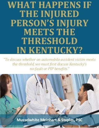 WHAT HAPPENS IF
THE INJURED
PERSON’S INJURY
MEETS THE
THRESHOLD
IN KENTUCKY?
Musselwhite Meinhart & Staples, PSC
“To discuss whether an automobile accident victim meets
the threshold, we must first discuss Kentucky’s
no-fault or PIP benefits.”
 