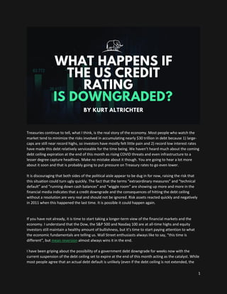 1
Treasuries continue to tell, what I think, is the real story of the economy. Most people who watch the
market tend to minimize the risks involved in accumulating nearly $30 trillion in debt because 1) large-
caps are still near record highs, so investors have mostly felt little pain and 2) record low interest rates
have made this debt relatively serviceable for the time being. We haven’t heard much about the coming
debt ceiling expiration at the end of this month as rising COVID threats and even infrastructure to a
lesser degree capture headlines. Make no mistake about it though. You are going to hear a lot more
about it soon and that is probably going to put pressure on Treasury rates to go even lower.
It is discouraging that both sides of the political aisle appear to be dug in for now, raising the risk that
this situation could turn ugly quickly. The fact that the terms “extraordinary measures” and “technical
default” and “running down cash balances” and “wiggle room” are showing up more and more in the
financial media indicates that a credit downgrade and the consequences of hitting the debt ceiling
without a resolution are very real and should not be ignored. Risk assets reacted quickly and negatively
in 2011 when this happened the last time. It is possible it could happen again.
If you have not already, it is time to start taking a longer-term view of the financial markets and the
economy. I understand that the Dow, the S&P 500 and Nasdaq 100 are at all-time highs and equity
investors still maintain a healthy amount of bullishness, but it’s time to start paying attention to what
the economic fundamentals are telling us. Wall Street enthusiasts always like to say, “this time is
different”, but mean reversion almost always wins it in the end.
I have been griping about the possibility of a government debt downgrade for weeks now with the
current suspension of the debt ceiling set to expire at the end of this month acting as the catalyst. While
most people agree that an actual debt default is unlikely (even if the debt ceiling is not extended, the
 