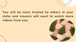 You will be more trusted by others in your
niche and viewers will want to watch more
videos from you.
 