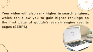 Your video will also rank higher in search engines,
which can allow you to gain higher rankings on
the first page of google's search engine results
pages (SERPS)
 