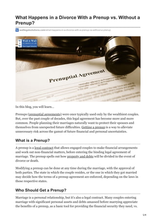 1/4
What Happens in a Divorce With a Prenup vs. Without a
Prenup?
walllegalsolutions.com/what-happens-in-a-divorce-with-a-prenup-vs-without-a-prenup
In this blog, you will learn…
Prenups (prenuptial agreements) were once typically used only by the wealthiest couples.
But, over the past couple of decades, this legal agreement has become more and more
common. People planning their marriages naturally want to protect their spouses and
themselves from unexpected future difficulties. Getting a prenup is a way to alleviate
unnecessary risk across the gamut of future financial and personal uncertainties.
What is a Prenup?
A prenup is a legal contract that allows engaged couples to make financial arrangements
and work out non-financial matters, before entering the binding legal agreement of
marriage. The prenup spells out how property and debts will be divided in the event of
divorce or death.
Modifying a prenup can be done at any time during the marriage, with the approval of
both parties. The state in which the couple resides, or the one in which they got married
may decide how the terms of a prenup agreement are enforced, depending on the laws in
those respective states.
Who Should Get a Prenup?
Marriage is a personal relationship, but it’s also a legal contract. Many couples entering
marriage with significant personal assets and debts amassed before marrying appreciate
the benefits of a prenup, as a basic tool for providing the financial security they need, vs.
 