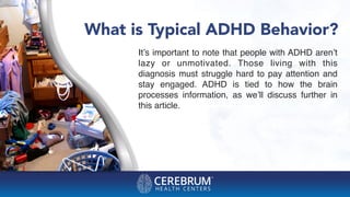 What is Typical ADHD Behavior?
It’s important to note that people with ADHD aren’t
lazy or unmotivated. Those living with this
diagnosis must struggle hard to pay attention and
stay engaged. ADHD is tied to how the brain
processes information, as we’ll discuss further in
this article.
 