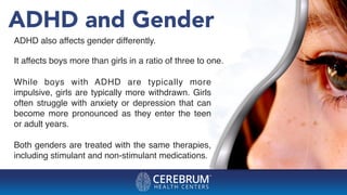 ADHD and Gender
ADHD also affects gender differently.
It affects boys more than girls in a ratio of three to one.
While boys with ADHD are typically more
impulsive, girls are typically more withdrawn. Girls
often struggle with anxiety or depression that can
become more pronounced as they enter the teen
or adult years.
Both genders are treated with the same therapies,
including stimulant and non-stimulant medications.
 