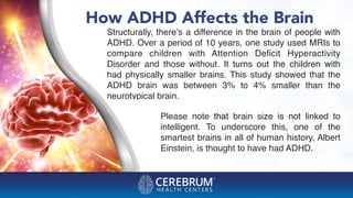 How ADHD Affects the Brain
Please note that brain size is not linked to
intelligent. To underscore this, one of the
smartest brains in all of human history, Albert
Einstein, is thought to have had ADHD.
Structurally, there’s a difference in the brain of people with
ADHD. Over a period of 10 years, one study used MRIs to
compare children with Attention Deﬁcit Hyperactivity
Disorder and those without. It turns out the children with
had physically smaller brains. This study showed that the
ADHD brain was between 3% to 4% smaller than the
neurotypical brain.
 