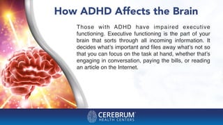 How ADHD Affects the Brain
Those with ADHD have impaired executive
functioning. Executive functioning is the part of your
brain that sorts through all incoming information. It
decides what’s important and ﬁles away what’s not so
that you can focus on the task at hand, whether that’s
engaging in conversation, paying the bills, or reading
an article on the Internet.
 
