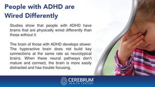 People with ADHD are
Wired Differently
Studies show that people with ADHD have
brains that are physically wired differently than
those without it.
The brain of those with ADHD develops slower.
The hyperactive brain does not build key
connections at the same rate as neurotypical
brains. When these neural pathways don’t
mature and connect, the brain is more easily
distracted and has trouble focusing.
 