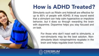 How is ADHD Treated?
Stimulants such as Ritalin and Adderall are effective for
up to 85% of people with ADHD. It may sound weird
that a stimulant can help calm hyperactive or impulsive
behavior, but it does so through rewarding the brain
with dopamine. Dopamine helps you stay focused and
on task.
For those who don’t react well to stimulants, a
non-stimulants may be the best solution. Non-
stimulants block norepinephrine reuptake in the
brain and helps regulate brain function.
 