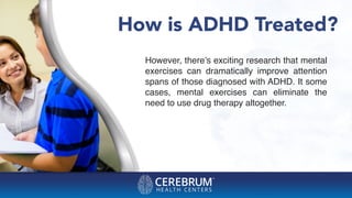 How is ADHD Treated?
However, there’s exciting research that mental
exercises can dramatically improve attention
spans of those diagnosed with ADHD. It some
cases, mental exercises can eliminate the
need to use drug therapy altogether.
 
