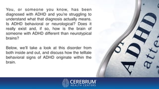 You, or someone you know, has been
diagnosed with ADHD and you’re struggling to
understand what that diagnosis actually means.
Is ADHD behavioral or neurological? Does it
really exist and, if so, how is the brain of
someone with ADHD different than neurotypical
brains?
Below, we’ll take a look at this disorder from
both inside and out, and discuss how the telltale
behavioral signs of ADHD originate within the
brain.
 