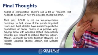 Final Thoughts
ADHD is complicated. There’s still a lot of research that
needs to be done on how the disorder affects the brain.
That said, ADHD is not an insurmountable
handicap. In fact, some of the world’s brightest
minds and best athletes have used it to push the
boundaries of social norms in a positive way.
Among those with Attention Deﬁcit Hyperactivity
Disorder are thought to include Thomas Edison,
Mozart, Leonardo da Vinci, Stephen Hawking, Sir
Richard Branson, Michael Jordan, and Michael
Phelps.
 