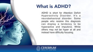 What is ADHD?
ADHD is short for Attention Deﬁcit
Hyperactivity Disorder. It’s a
neurobehavioral disorder. Some
people who receive this diagnosis
can display a tendency to be
hyperactive and impulsive. While
others may not be hyper at all and
instead have difﬁculty focusing.
 
