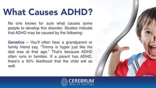 What Causes ADHD?
No one knows for sure what causes some
people to develop this disorder. Studies indicate
that ADHD may be caused by the following:
Genetics – You’ll often hear a grandparent or
family friend say, “Timmy is hyper just like his
dad was at that age.” That’s because ADHD
often runs in families. If a parent has ADHD,
there’s a 50% likelihood that the child will as
well.
 