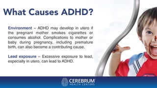 What Causes ADHD?
Environment – ADHD may develop in utero if
the pregnant mother smokes cigarettes or
consumes alcohol. Complications to mother or
baby during pregnancy, including premature
birth, can also become a contributing cause.
Lead exposure – Excessive exposure to lead,
especially in utero, can lead to ADHD.
 