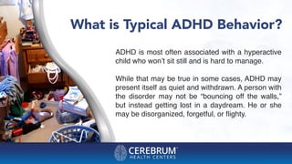 What is Typical ADHD Behavior?
ADHD is most often associated with a hyperactive
child who won’t sit still and is hard to manage.
While that may be true in some cases, ADHD may
present itself as quiet and withdrawn. A person with
the disorder may not be “bouncing off the walls,”
but instead getting lost in a daydream. He or she
may be disorganized, forgetful, or ﬂighty.
 