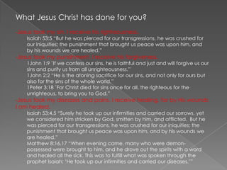 What Jesus Christ has done for you? ,[object Object],Isaiah 53:5 “But he was pierced for our transgressions, he was crushed for our iniquities; the punishment that brought us peace was upon him, and by his wounds we are healed.”  ,[object Object],1John 1:9 “If we confess our sins, he is faithful and just and will forgive us our sins and purify us from all unrighteousness.” 1John 2:2 “He is the atoning sacrifice for our sins, and not only for ours but also for the sins of the whole world.”  1Peter 3:18 “For Christ died for sins once for all, the righteous for the unrighteous, to bring you to God.”  ,[object Object],Isaiah 53:4,5 “Surely he took up our infirmities and carried our sorrows, yet we considered him stricken by God, smitten by him, and afflicted.  But he was pierced for our transgressions, he was crushed for our iniquities; the punishment that brought us peace was upon him, and by his wounds we are healed.” Matthew 8:16,17 “When evening came, many who were demon-possessed were brought to him, and he drove out the spirits with a word and healed all the sick. This was to fulfill what was spoken through the prophet Isaiah: ‘He took up our infirmities and carried our diseases.’” 