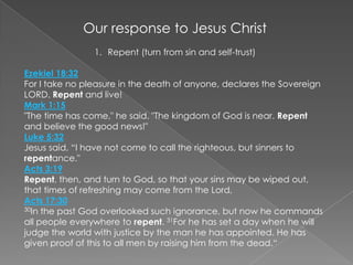 Our response to Jesus Christ Repent (turn from sin and self-trust) Ezekiel 18:32For I take no pleasure in the death of anyone, declares the Sovereign LORD. Repent and live!Mark 1:15"The time has come," he said. "The kingdom of God is near. Repent and believe the good news!"Luke 5:32Jesus said, “I have not come to call the righteous, but sinners to repentance."Acts 3:19Repent, then, and turn to God, so that your sins may be wiped out, that times of refreshing may come from the Lord,Acts 17:3030In the past God overlooked such ignorance, but now he commands all people everywhere to repent. 31For he has set a day when he will judge the world with justice by the man he has appointed. He has given proof of this to all men by raising him from the dead.“ 