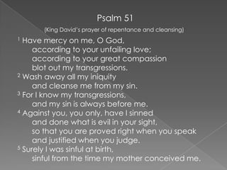 Psalm 51 (King David’s prayer of repentance and cleansing)  1 Have mercy on me, O God,        according to your unfailing love;        according to your great compassion        blot out my transgressions.   2 Wash away all my iniquity        and cleanse me from my sin.  3 For I know my transgressions,        and my sin is always before me.  4 Against you, you only, have I sinned        and done what is evil in your sight,        so that you are proved right when you speak        and justified when you judge.  5 Surely I was sinful at birth,        sinful from the time my mother conceived me.  
