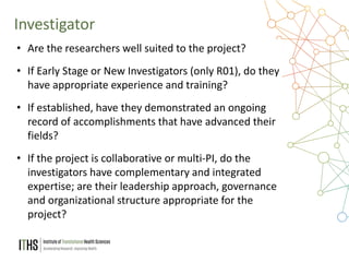 10
Investigator
• Are the researchers well suited to the project?
• If Early Stage or New Investigators (only R01), do they
have appropriate experience and training?
• If established, have they demonstrated an ongoing
record of accomplishments that have advanced their
fields?
• If the project is collaborative or multi-PI, do the
investigators have complementary and integrated
expertise; are their leadership approach, governance
and organizational structure appropriate for the
project?
 