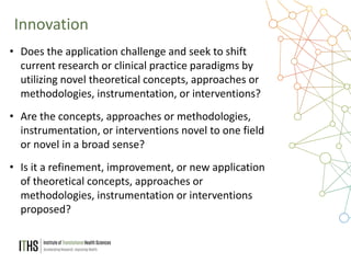 11
• Does the application challenge and seek to shift
current research or clinical practice paradigms by
utilizing novel theoretical concepts, approaches or
methodologies, instrumentation, or interventions?
• Are the concepts, approaches or methodologies,
instrumentation, or interventions novel to one field
or novel in a broad sense?
• Is it a refinement, improvement, or new application
of theoretical concepts, approaches or
methodologies, instrumentation or interventions
proposed?
Innovation
 
