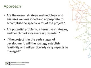 12
• Are the overall strategy, methodology, and
analyses well-reasoned and appropriate to
accomplish the specific aims of the project?
• Are potential problems, alternative strategies,
and benchmarks for success presented?
• If the project is in the early stages of
development, will the strategy establish
feasibility and will particularly risky aspects be
managed?
Approach
 