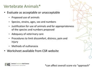 16
• Evaluate as acceptable or unacceptable
• Proposed use of animals
• Species, strains, ages, sex and numbers
• Justification for use of animals and for appropriateness
of the species and numbers proposed
• Adequacy of veterinary care
• Procedures to limit discomfort, distress, pain and
injury
• Methods of euthanasia
• Worksheet available from CSR website
Vertebrate Animals*
*can affect overall score via “approach”
 