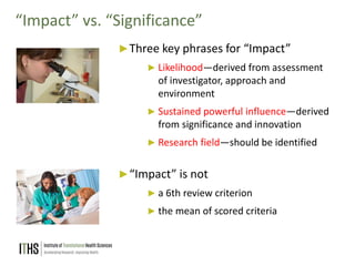18
“Impact” vs. “Significance”
►Three key phrases for “Impact”
► Likelihood—derived from assessment
of investigator, approach and
environment
► Sustained powerful influence—derived
from significance and innovation
► Research field—should be identified
►“Impact” is not
► a 6th review criterion
► the mean of scored criteria
 