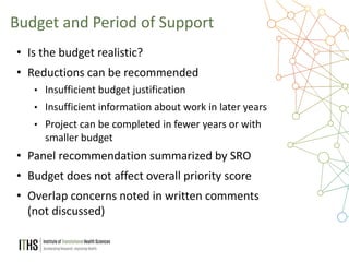25
• Is the budget realistic?
• Reductions can be recommended
• Insufficient budget justification
• Insufficient information about work in later years
• Project can be completed in fewer years or with
smaller budget
• Panel recommendation summarized by SRO
• Budget does not affect overall priority score
• Overlap concerns noted in written comments
(not discussed)
Budget and Period of Support
 