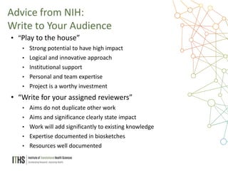 27
• “Play to the house”
• Strong potential to have high impact
• Logical and innovative approach
• Institutional support
• Personal and team expertise
• Project is a worthy investment
• “Write for your assigned reviewers”
• Aims do not duplicate other work
• Aims and significance clearly state impact
• Work will add significantly to existing knowledge
• Expertise documented in biosketches
• Resources well documented
Advice from NIH:
Write to Your Audience
 
