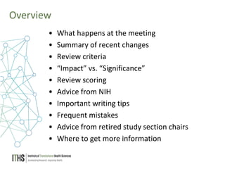 3
Overview
• What happens at the meeting
• Summary of recent changes
• Review criteria
• “Impact” vs. “Significance”
• Review scoring
• Advice from NIH
• Important writing tips
• Frequent mistakes
• Advice from retired study section chairs
• Where to get more information
 
