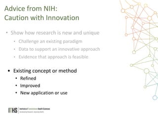 30
• Show how research is new and unique
• Challenge an existing paradigm
• Data to support an innovative approach
• Evidence that approach is feasible
Advice from NIH:
Caution with Innovation
• Existing concept or method
• Refined
• Improved
• New application or use
 