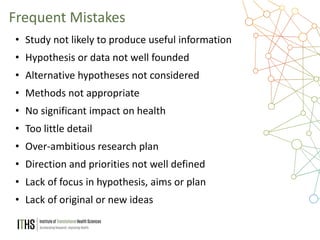 34
• Study not likely to produce useful information
• Hypothesis or data not well founded
• Alternative hypotheses not considered
• Methods not appropriate
• No significant impact on health
• Too little detail
• Over-ambitious research plan
• Direction and priorities not well defined
• Lack of focus in hypothesis, aims or plan
• Lack of original or new ideas
Frequent Mistakes
 
