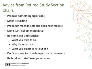 36
• Propose something significant
• Make it exciting
• Probe for mechanisms and seek new models
• Don’t just “collect more data”
• Be very clear and concise
• What you want to do
• Why it’s important
• What you expect to get out of it
• Don’t assume too much expertise in reviewers
• Be brief with stuff everyone knows
Advice from Retired Study Section
Chairs
 