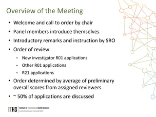 4
• Welcome and call to order by chair
• Panel members introduce themselves
• Introductory remarks and instruction by SRO
• Order of review
• New investigator R01 applications
• Other R01 applications
• R21 applications
• Order determined by average of preliminary
overall scores from assigned reviewers
• ~ 50% of applications are discussed
Overview of the Meeting
 