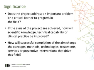 9
• Does the project address an important problem
or a critical barrier to progress in
the field?
• If the aims of the project are achieved, how will
scientific knowledge, technical capability or
clinical practice be improved?
• How will successful completion of the aim change
the concepts, methods, technologies, treatments,
services or preventive interventions that drive
this field?
Significance
 