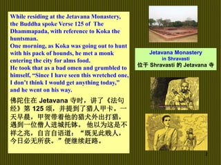 2
While residing at the Jetavana Monastery,
the Buddha spoke Verse 125 of The
Dhammapada, with reference to Koka the
huntsman.
One morning, as Koka was going out to hunt
with his pack of hounds, he met a monk
entering the city for alms food.
He took that as a bad omen and grumbled to
himself, “Since I have seen this wretched one,
I don’t think I would get anything today,”
and he went on his way.
佛陀住在 Jetavana 寺时，讲了《法句
经》第 125 颂，并提到了猎人甲卡。一
天早晨，甲贺带着他的猎犬外出打猎，
遇到一位僧人进城托钵。 他以为这是不
祥之兆，自言自语道：“既见此贱人，
今日必无所获。”便继续赶路。
Jetavana Monastery
in Shravasti
位于 Shravasti 的 Jetavana 寺
 