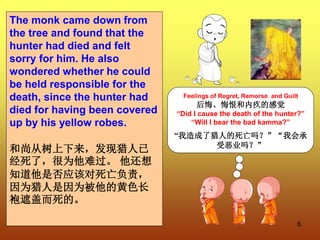 6
The monk came down from
the tree and found that the
hunter had died and felt
sorry for him. He also
wondered whether he could
be held responsible for the
death, since the hunter had
died for having been covered
up by his yellow robes.
和尚从树上下来，发现猎人已
经死了，很为他难过。 他还想
知道他是否应该对死亡负责，
因为猎人是因为被他的黄色长
袍遮盖而死的。
Feelings of Regret, Remorse and Guilt
后悔、悔恨和内疚的感觉
“Did I cause the death of the hunter?”
“Will I bear the bad kamma?”
“我造成了猎人的死亡吗？”“我会承
受恶业吗？”
 