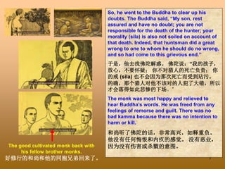 7
So, he went to the Buddha to clear up his
doubts. The Buddha said, “My son, rest
assured and have no doubt; you are not
responsible for the death of the hunter; your
morality (sila) is also not soiled on account of
that death. Indeed, that huntsman did a great
wrong to one to whom he should do no wrong,
and so had come to this grievous end.”
于是，他去找佛陀解惑。 佛陀说：“我的孩子，
放心，不要怀疑； 你不对猎人的死亡负责； 你
的戒 (sila) 也不会因为那次死亡而受到玷污。
的确，那个猎人对他不该对的人犯了大错，所以
才会落得如此悲惨的下场。”
The monk was most happy and relieved to
hear Buddha’s words. He was freed from any
feelings of remorse and guilt. There was no
bad kamma because there was no intention to
harm or kill.
和尚听了佛陀的话，非常高兴，如释重负。
他没有任何悔恨和内疚的感觉。 没有恶业，
因为没有伤害或杀戮的意图。
The good cultivated monk back with
his fellow brother monks.
好修行的和尚和他的同胞兄弟回来了。
 