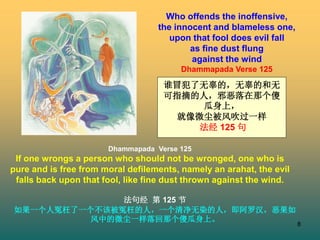 8
Who offends the inoffensive,
the innocent and blameless one,
upon that fool does evil fall
as fine dust flung
against the wind
Dhammapada Verse 125
Dhammapada Verse 125
If one wrongs a person who should not be wronged, one who is
pure and is free from moral defilements, namely an arahat, the evil
falls back upon that fool, like fine dust thrown against the wind.
法句经 第 125 节
如果一个人冤枉了一个不该被冤枉的人，一个清净无染的人，即阿罗汉，恶果如
风中的微尘一样落回那个傻瓜身上。
谁冒犯了无辜的，无辜的和无
可指摘的人，邪恶落在那个傻
瓜身上，
就像微尘被风吹过一样
法经 125 句
 
