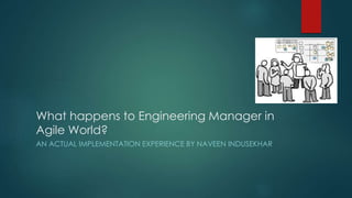 What happens to Engineering Manager in 
Agile World? 
AN ACTUAL IMPLEMENTATION EXPERIENCE BY NAVEEN INDUSEKHAR 
 