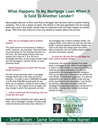 What Happens To My Mortgage Loan When It
Is Sold To Another Lender?
Many people discover in their mail that a mortgage loan has been sold to another lending
company. This is not a reason to panic! The details in the loan agreement will not change
when sold, and a new lender should treat its customers with the same respect as another
group. With that said, there are a few key details to explain about this process.
Please note that the information contained herein is for general informational purposes only. If you are currently involved in a real estate transaction, please direct your
questions to your real estate professional, title officer or closing officer
Why was my mortgage sold to another
lender?
The chief concern of all business is making a
profit. However, the standard, fixed-rate loans
may seem great for the lending institution at
the time, but fluctuating interest rates can
quickly turn a loan at 7, 8 or 9% into a
seemingly bad deal, so the original lender might
sell the mortgage to another lender to cover
potential losses.
What happened to my deal? Will the new
lender honor it?
The fear of any borrower when a mortgage
changes hands lies in the rates and terms.
However, if Lender A sells a $500,000 mortgage
at 8.5% with $100,000 already paid (or any
other set of numbers), Lender B must accept it
for what it is. The original terms all apply: the
only change is where the payments are sent.
I knew I could trust the first group, but can
I trust the new one?
Advertisements constantly warn about identity
theft, and a mortgage’s change of hands could
make this threat seem more real. However, if
my mortgage loan is sold to another lender, the
original lender must notify me with the new loan-
holder’s physical address and phone number, as
well as the date the change goes into effect.
When contacted, the new lender should confirm
my loan information exactly.
So what do I do now that my mortgage has
been sold to another lender?
A borrower will never be released from debt
when a mortgage is sold. When my mortgage loan
is sold to another lender, it is my responsibility to
continue paying as scheduled. It is also my
responsibility to investigate the new company.
This can be done with a phone call to confirm the
loan details. If anything is suspicious, it is still my
responsibility to make an effort to pay the loan
while checking into the new lender; I can do this
by opening a new bank account to hold the
mortgage loan payments until they can be sent to
the lender, showing that I intend to continue
paying my loan.
Sara ForkelDivision Manager
Cell: (909) 573-6384
SaraForkel@gmail.com
— Same Team - Same Service - New Name! —
 