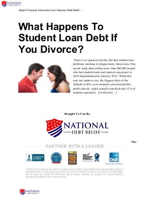Helpful Financial Information from National Debt Relief …
What Happens To
Student Loan Debt If
You Divorce?
There is no question but the fact that student loan
problems continue to plague many Americans. One
recent study showed that more than 600,000 people
who had student loans and entered repayment in
2010 had defaulted on them by 2012. While this
may not surprise you, the biggest share of the
defaults at 46% were students who attended for-
profit schools, which actually enrolled only 13% of
students nationally. .(Continued …)
Brought To You By:
The
 