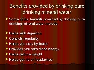 Benefits provided by drinking pureBenefits provided by drinking pure
drinking mineral waterdrinking mineral water
 Some of the benefits provided by drinking pureSome of the benefits provided by drinking pure
drinking mineral water include:drinking mineral water include:
 Helps with digestionHelps with digestion
 Controls regularityControls regularity
 Helps you stay hydratedHelps you stay hydrated
 Provides you with more energyProvides you with more energy
 Helps reduce weightHelps reduce weight
 Helps get rid of headachesHelps get rid of headaches
 
