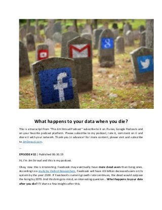 What happens to your data when you die?
This is a transcript from “The Jim Stroud Podcast” subscribe to it on iTunes, Google Podcasts and
on your favorite podcast platform. Please subscribe to my podcast, rate it, comment on it and
share it with your network. Thank you in advance! For more content, please visit and subscribe
to JimStroud.com.
…
EPISODE #32 | Published 06.30.19
Hi, I’m Jim Stroud and this is my podcast.
Okay, now this is interesting. Facebook may eventually have more dead users than living ones.
According to a study by Oxford Researchers, Facebook will have 4.9 billion deceased users on its
system by the year 2100. If Facebook’s current growth rate continues, the dead would outpace
the living by 2070. And this brings to mind, an interesting question… What happens to your data
after you die? I’ll share a few insights after this.
 